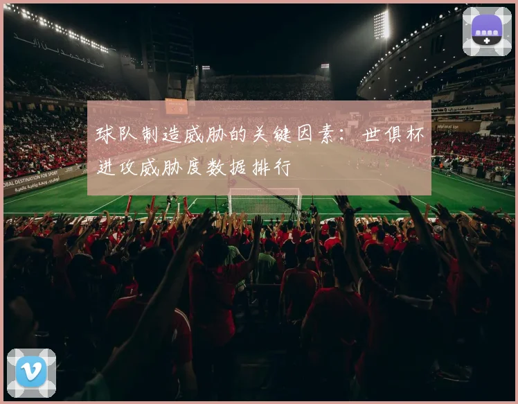 球队制造威胁的关键因素：世俱杯进攻威胁度数据排行