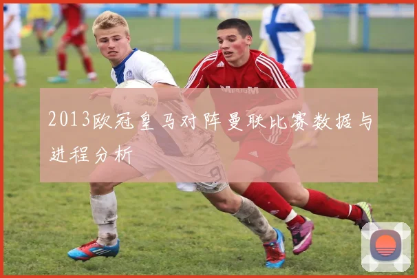 2013欧冠皇马对阵曼联比赛数据与进程分析